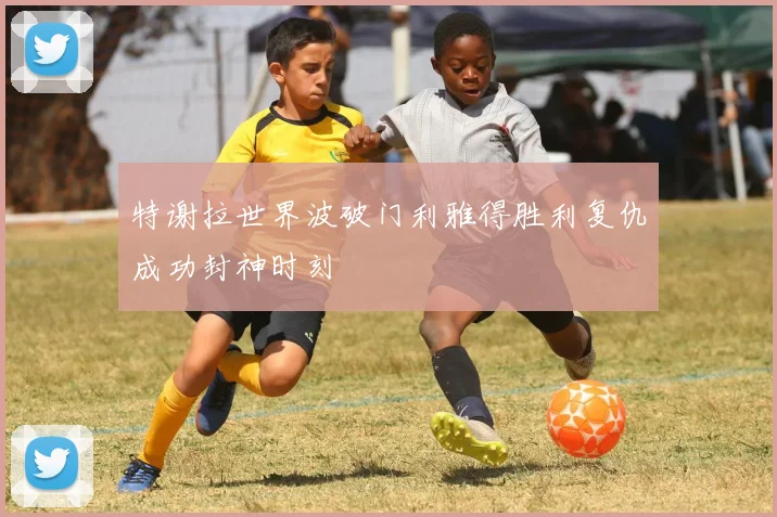 特谢拉世界波破门利雅得胜利复仇成功封神时刻