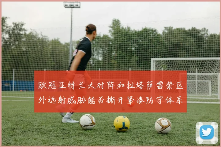 欧冠亚特兰大对阵加拉塔萨雷禁区外远射威胁能否撕开紧凑防守体系