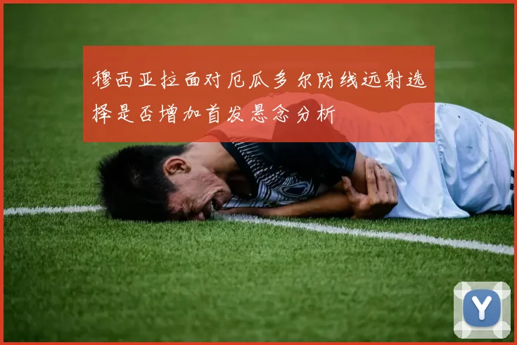 穆西亚拉面对厄瓜多尔防线远射选择是否增加首发悬念分析