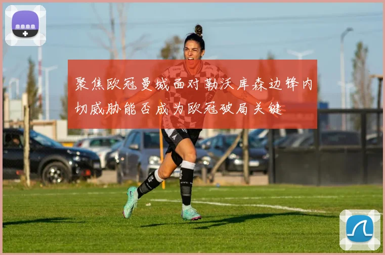 聚焦欧冠曼城面对勒沃库森边锋内切威胁能否成为欧冠破局关键