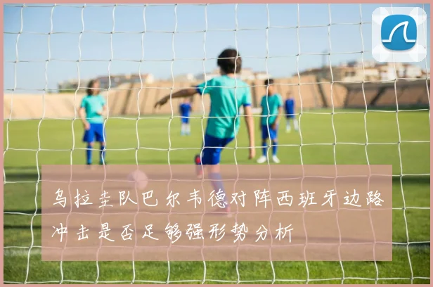 乌拉圭队巴尔韦德对阵西班牙边路冲击是否足够强形势分析