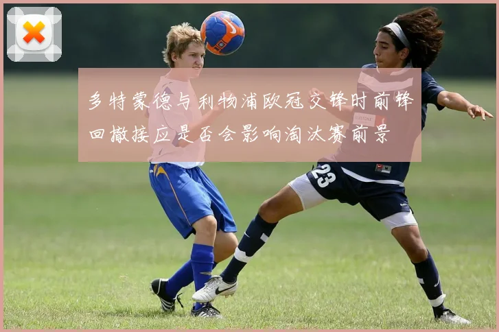 多特蒙德与利物浦欧冠交锋时前锋回撤接应是否会影响淘汰赛前景