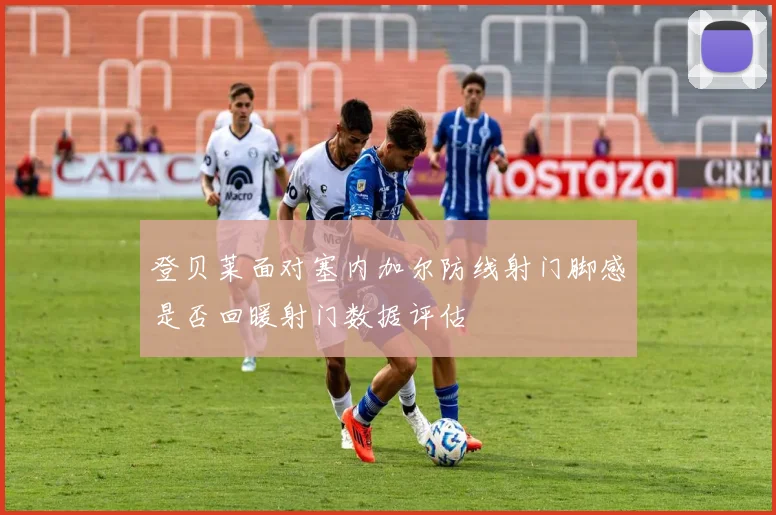登贝莱面对塞内加尔防线射门脚感是否回暖射门数据评估