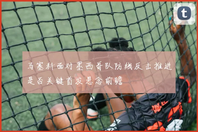 马塞科面对墨西哥队防线反击推进是否关键首发悬念前瞻