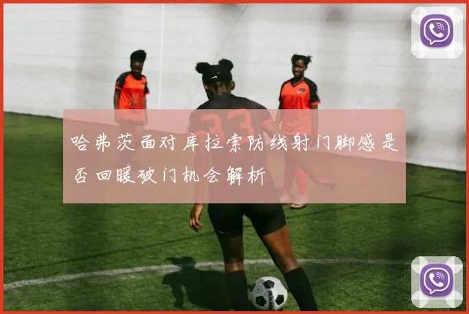 哈弗茨面对库拉索防线射门脚感是否回暖破门机会解析