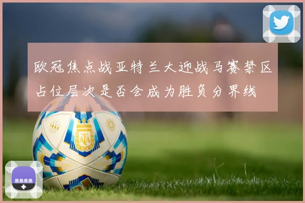 欧冠焦点战亚特兰大迎战马赛禁区占位层次是否会成为胜负分界线