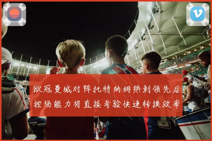 欧冠曼城对阵托特纳姆热刺领先后控场能力将直接考验快速转换效率
