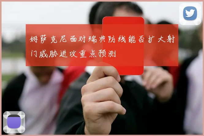 姆萨克尼面对瑞典防线能否扩大射门威胁进攻重点预测