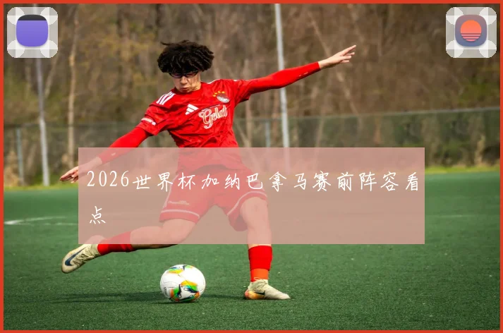 2026世界杯加纳巴拿马赛前阵容看点