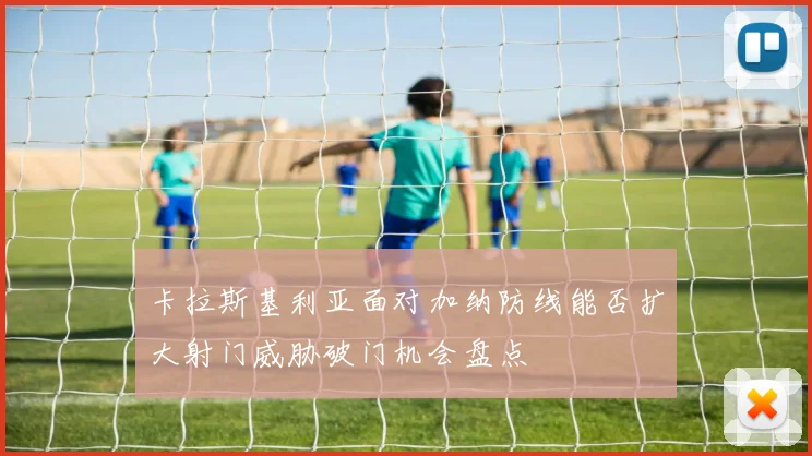 卡拉斯基利亚面对加纳防线能否扩大射门威胁破门机会盘点