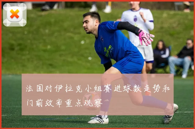 法国对伊拉克小组赛进球数走势和门前效率重点观察