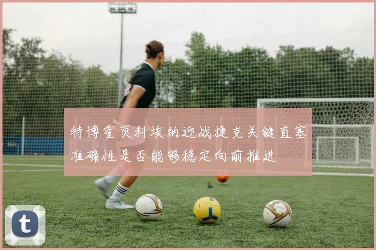 特博霍莫科埃纳迎战捷克关键直塞准确性是否能够稳定向前推进