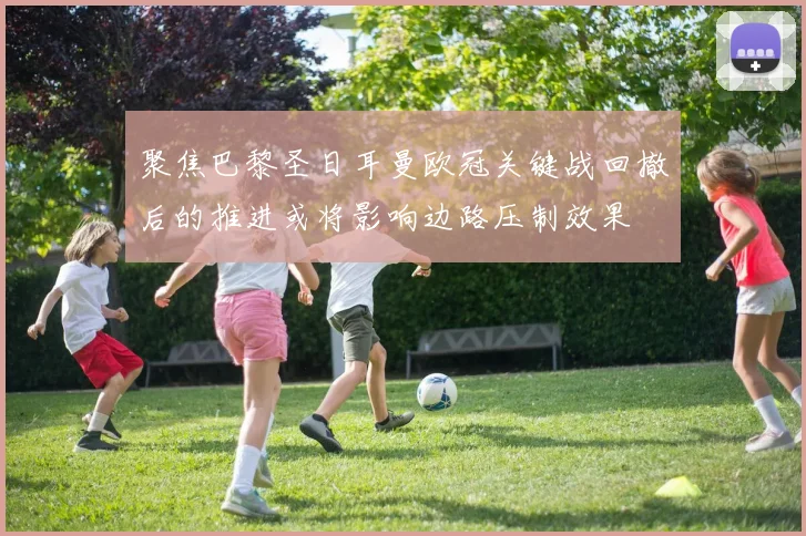 聚焦巴黎圣日耳曼欧冠关键战回撤后的推进或将影响边路压制效果