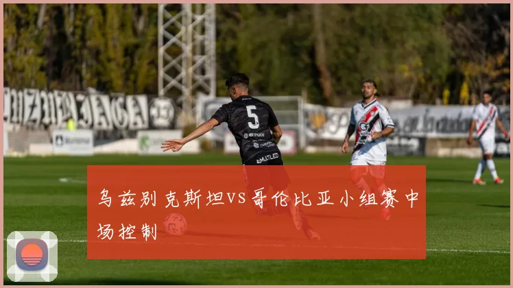 乌兹别克斯坦vs哥伦比亚小组赛中场控制