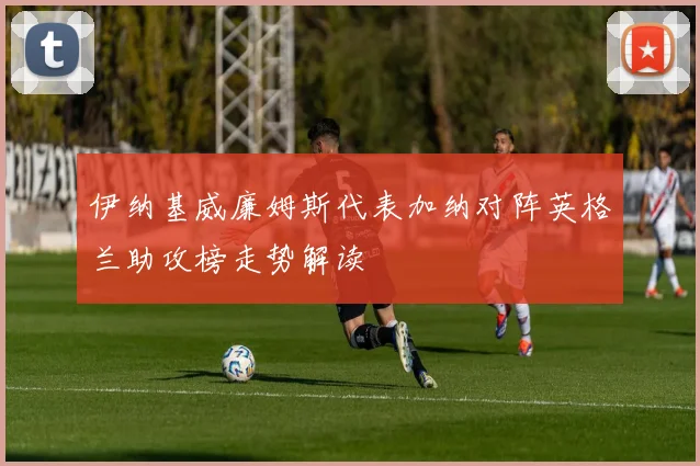 伊纳基威廉姆斯代表加纳对阵英格兰助攻榜走势解读