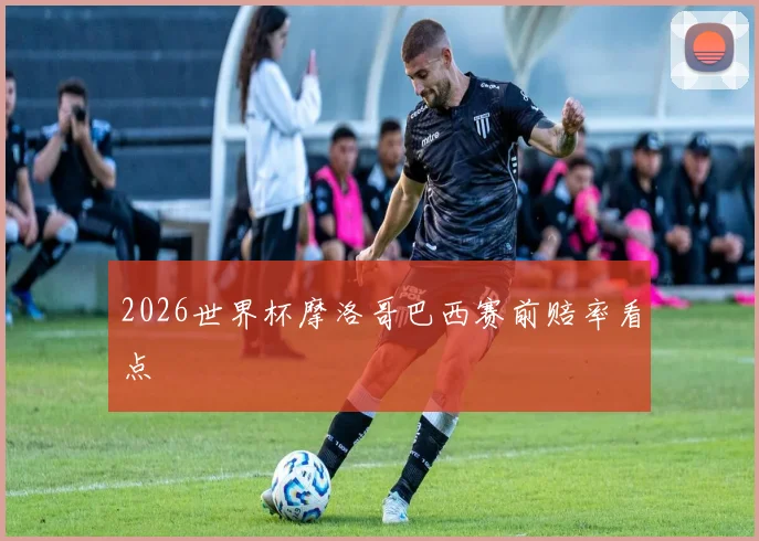 2026世界杯摩洛哥巴西赛前赔率看点