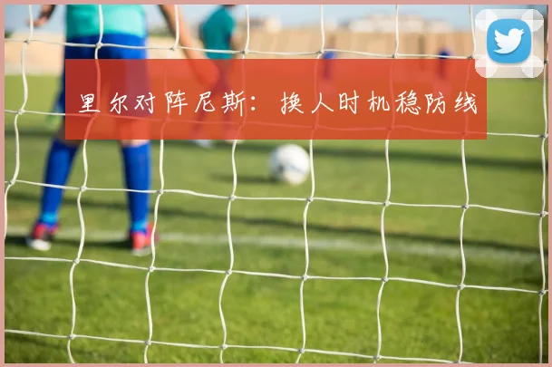 里尔对阵尼斯：换人时机稳防线