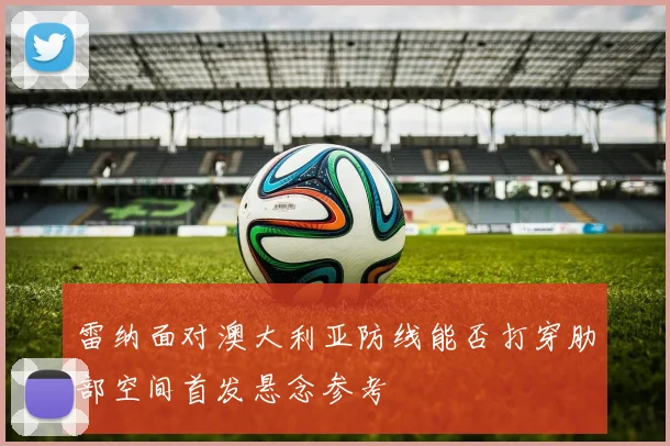 雷纳面对澳大利亚防线能否打穿肋部空间首发悬念参考