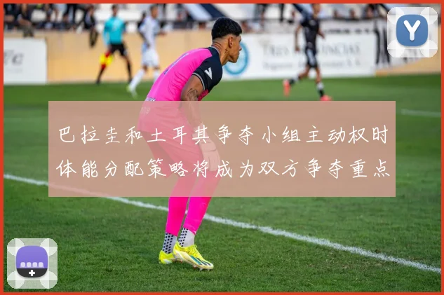巴拉圭和土耳其争夺小组主动权时体能分配策略将成为双方争夺重点