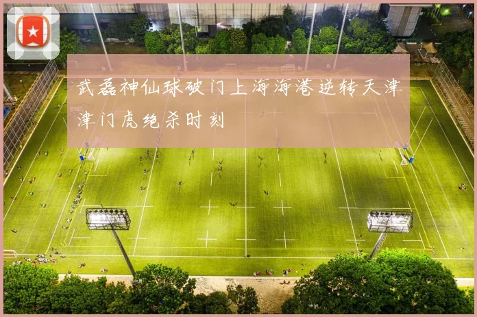 武磊神仙球破门上海海港逆转天津津门虎绝杀时刻