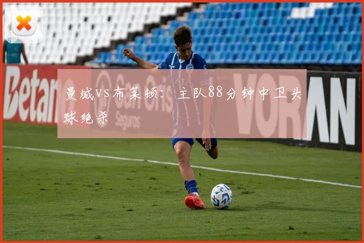 曼城vs布莱顿:主队88分钟中卫头球绝杀