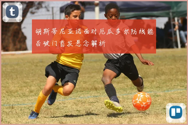 胡斯蒂尼亚诺面对厄瓜多尔防线能否破门首发悬念解析