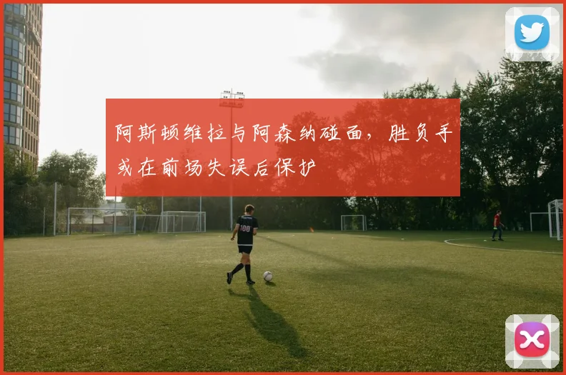 阿斯顿维拉与阿森纳碰面，胜负手或在前场失误后保护
