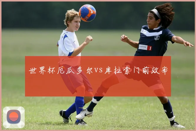 世界杯厄瓜多尔vs库拉索门前效率