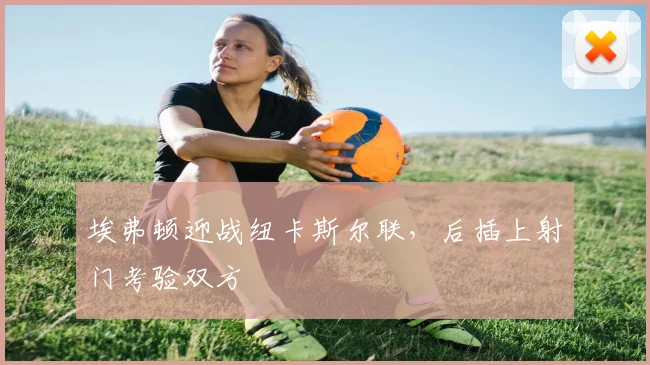 埃弗顿迎战纽卡斯尔联，后插上射门考验双方