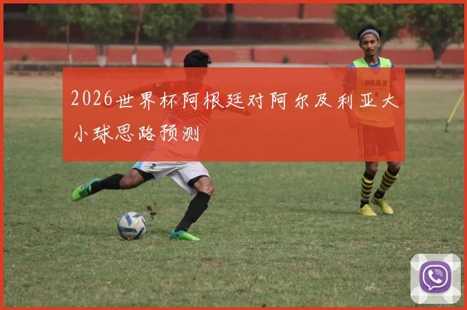 2026世界杯阿根廷对阿尔及利亚大小球思路预测