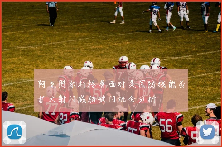 阿克图尔科格鲁面对美国防线能否扩大射门威胁破门机会分析