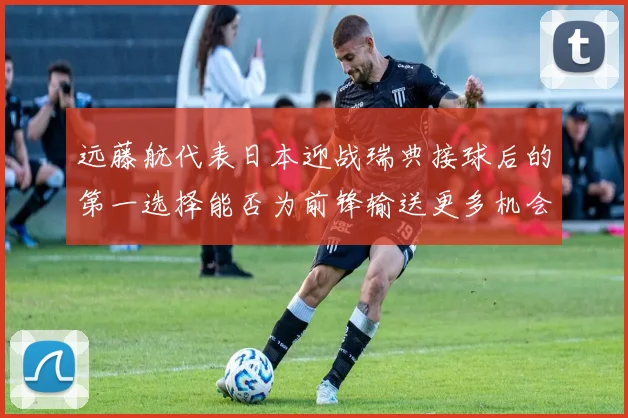 远藤航代表日本迎战瑞典接球后的第一选择能否为前锋输送更多机会