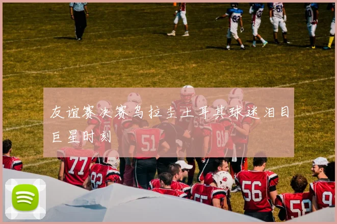友谊赛决赛乌拉圭土耳其球迷泪目巨星时刻