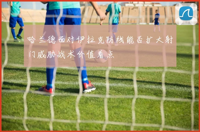 哈兰德面对伊拉克防线能否扩大射门威胁战术价值看点