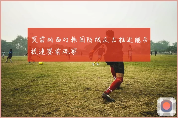莫雷纳面对韩国防线反击推进能否提速赛前观察