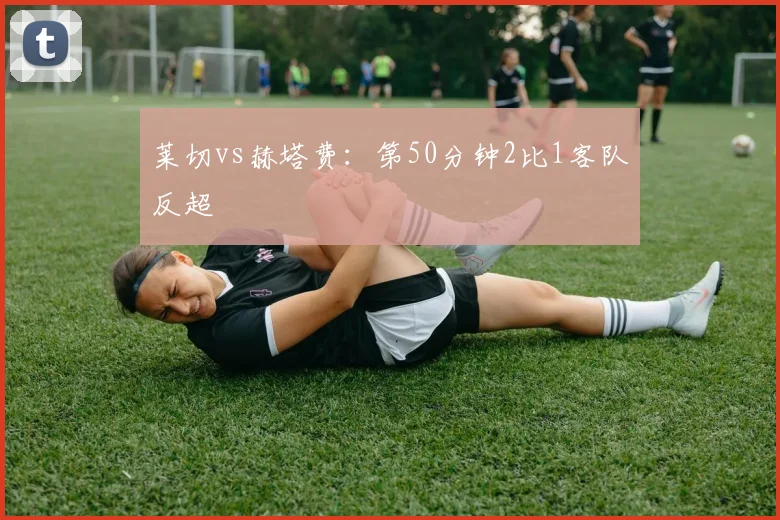 莱切vs赫塔费：第50分钟2比1客队反超